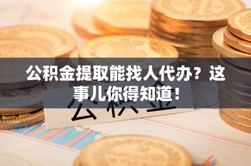 鲤城公积金提取能找人代办？这事儿你得知道！