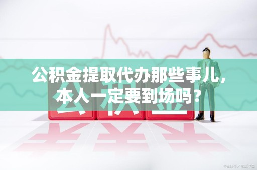 鲤城公积金提取代办那些事儿，本人一定要到场吗？