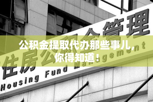 鲤城公积金提取代办那些事儿，你得知道！