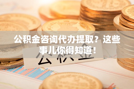 鲤城公积金咨询代办提取？这些事儿你得知道！