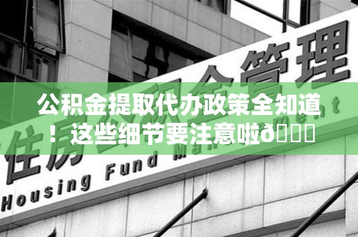 鲤城公积金提取代办政策全知道！这些细节要注意啦😉