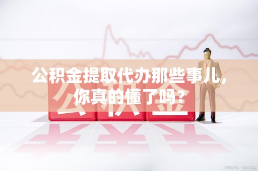鲤城公积金提取代办那些事儿，你真的懂了吗？