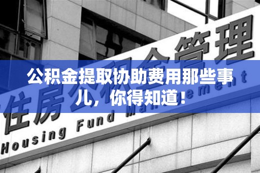 鲤城公积金提取协助费用那些事儿，你得知道！