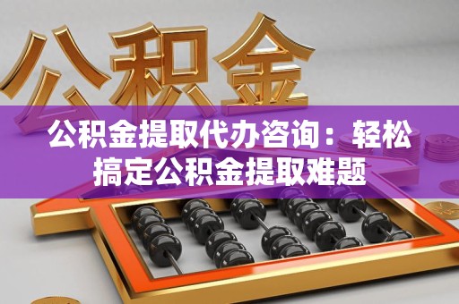 鲤城公积金提取代办咨询：轻松搞定公积金提取难题